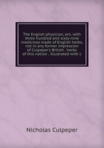 The English physician, enl. with three hundred and sixty-nine medicines made of English herbs, not in any former impression of Culpeper`s British . herbs of this nation . illustrated with c
