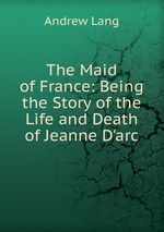 The Maid of France: Being the Story of the Life and Death of Jeanne D`arc