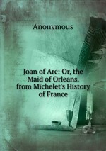 Joan of Arc: Or, the Maid of Orleans. from Michelet`s History of France