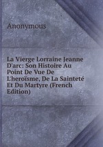 La Vierge Lorraine Jeanne D`arc: Son Histoire Au Point De Vue De L`herosme, De La Saintet Et Du Martyre (French Edition)