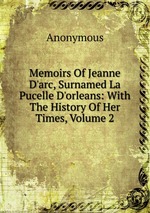 Memoirs Of Jeanne D`arc, Surnamed La Pucelle D`orleans: With The History Of Her Times, Volume 2