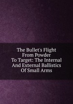 The Bullet`s Flight From Powder To Target: The Internal And External Ballistics Of Small Arms