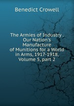 The Armies of Industry . Our Nation`s Manufacture of Munitions for a World in Arms, 1917-1918, Volume 5, part 2