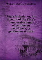 Regia insignia: or, An account of the King`s honourable band of gentlemen pensioners, or gentlemen at arms