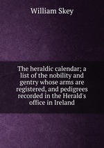 The heraldic calendar; a list of the nobility and gentry whose arms are registered, and pedigrees recorded in the Herald`s office in Ireland