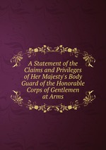 A Statement of the Claims and Privileges of Her Majesty`s Body Guard of the Honorable Corps of Gentlemen at Arms