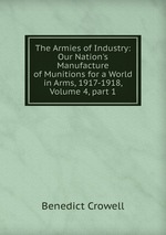 The Armies of Industry: Our Nation`s Manufacture of Munitions for a World in Arms, 1917-1918, Volume 4, part 1