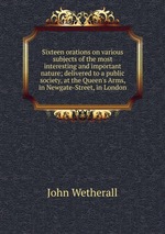 Sixteen orations on various subjects of the most interesting and important nature; delivered to a public society, at the Queen`s Arms, in Newgate-Street, in London