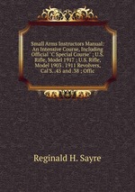 Small Arms Instructors Manual: An Intensive Course, Including Official "C Special Course" ; U.S. Rifle, Model 1917 ; U.S. Rifle, Model 1903 . 1911 Revolvers, Cal`S. .45 and .38 ; Offic