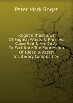 Roget`s Thesaurus Of English Words & Phrases: Classified & Arr. So As To Facilitate The Expression Of Ideas, & Assist In Literary Composition