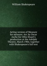 Acting version of Measure for measure. Arr. by Oscar Asche for Otho Stuart`s production at the Adelphi Theatre, March 1906; together with Shakespeare`s full text