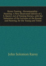 Horse-Taming - Horsemanship - Hunting: A New Illustrated Edition of J.S. Rarey`s Art of Taming Horses, with the Substance of the Lectures at the Round . and Hunting, for the Young and Timid