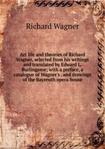 Art life and theories of Richard Wagner, selected from his writings and translated by Edward L. Burlingame; with a preface, a catalogue of Wagner`s . and drawings of the Bayreuth opera house