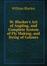 W. Blacker`s Art of Angling, and Complete System of Fly Making, and Dying of Colours