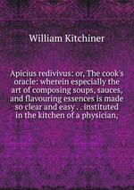 Apicius redivivus: or, The cook`s oracle: wherein especially the art of composing soups, sauces, and flavouring essences is made so clear and easy . . instituted in the kitchen of a physician,