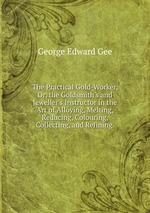 The Practical Gold-Worker, Or, the Goldsmith`s and Jeweller`s Instructor in the Art of Alloying, Melting, Reducing, Colouring, Collecting, and Refining