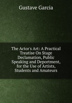The Actor`s Art: A Practical Treatise On Stage Declamation, Public Speaking and Deportment, for the Use of Artists, Students and Amateurs