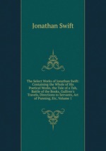 The Select Works of Jonathan Swift: Containing the Whole of His Poetical Works, the Tale of a Tab, Battle of the Books, Gulliver`s Travels, Directions to Servants, Art of Punning, Etc, Volume 1