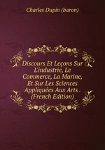 Discours Et Leons Sur L`industrie, Le Commerce, La Marine, Et Sur Les Sciences Appliques Aux Arts . (French Edition)