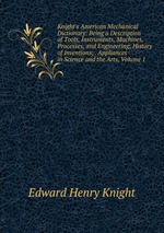 Knight`s American Mechanical Dictionary: Being a Description of Tools, Instruments, Machines, Processes, and Engineering; History of Inventions; . Appliances in Science and the Arts, Volume 1