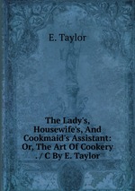 The Lady`s, Housewife`s, And Cookmaid`s Assistant: Or, The Art Of Cookery . / C By E. Taylor