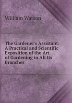 The Gardener`s Assistant: A Practical and Scientific Exposition of the Art of Gardening in All Its Branches