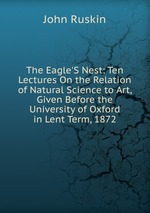 The Eagle`S Nest: Ten Lectures On the Relation of Natural Science to Art, Given Before the University of Oxford in Lent Term, 1872