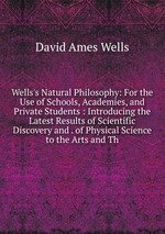 Wells`s Natural Philosophy: For the Use of Schools, Academies, and Private Students : Introducing the Latest Results of Scientific Discovery and . of Physical Science to the Arts and Th