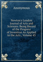 Newton`s London Journal of Arts and Sciences: Being Record of the Progress of Invention As Applied to the Arts., Volume 43