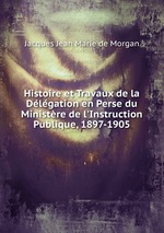 Histoire et Travaux de la Dlgation en Perse du Ministre de l`Instruction Publique, 1897-1905