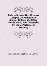 Policia Secreta Dos Ultimos Tempos Do Reinado Do Senhor D. Joo Vi.: E Sua Continuao Ate` Dezemrbo  De 1826 (Portuguese Edition)