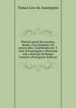 Histria geral dos jesuitas, desde a sua fundao at nossos dias. Coordenada por T. Lino D`Assumpo e illustrada sob a direco de Roque Gameiro (Portuguese Edition)