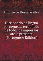 Diccionario da lingua portugueza, recopilado de todos os impressos ate` o presente (Portuguese Edition)