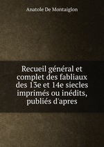 Recueil gnral et complet des fabliaux des 13e et 14e siecles imprims ou indits, publis d`apres