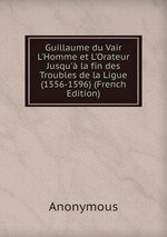 Guillaume du Vair L`Homme et L`Orateur Jusqu` la fin des Troubles de la Ligue (1556-1596) (French Edition)