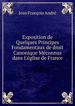 Exposition de Quelques Principes Fondamentaux de droit Canonique Mconnus dans L`glise de France