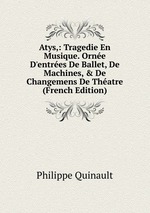 Atys,: Tragedie En Musique. Orne D`entres De Ballet, De Machines, & De Changemens De Thatre (French Edition)