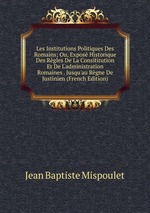 Les Institutions Politiques Des Romains; Ou, Expos Historique Des Rgles De La Consititution Et De L`administration Romaines . Jusqu`au Rgne De Justinien (French Edition)