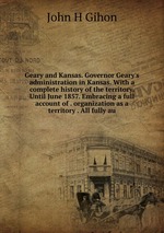 Geary and Kansas. Governor Geary`s administration in Kansas. With a complete history of the territory. Until June 1857. Embracing a full account of . organization as a territory . All fully au