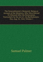The Nonconformist`s Memorial: Being an Account of the Ministers, Who Were Ejected Or Silenced After the Restoration, Particularly by the Act of . On Bartholomew-Day, Aug. 24, 1662, Volume 1