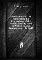 Lord Ripon and the People Rf India. Proceedings of the Public Meeting Held in Willis`s Rooms, London, Aug. 1St, 1883