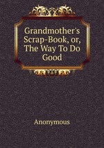 Grandmother`s Scrap-Book, or, The Way To Do Good
