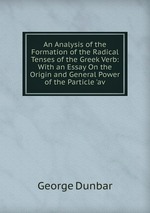 An Analysis of the Formation of the Radical Tenses of the Greek Verb: With an Essay On the Origin and General Power of the Particle `av