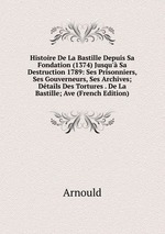 Histoire De La Bastille Depuis Sa Fondation (1374) Jusqu` Sa Destruction 1789: Ses Prisonniers, Ses Gouverneurs, Ses Archives; Dtails Des Tortures . De La Bastille; Ave (French Edition)