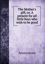 The Mother`s gift, or, A present for all little boys who wish to be good