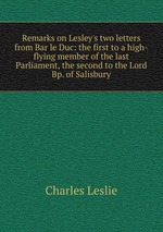 Remarks on Lesley`s two letters from Bar le Duc: the first to a high-flying member of the last Parliament, the second to the Lord Bp. of Salisbury