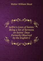 Aelfric`s Lives of Saints: Being a Set of Sermons on Saints` Days Formerly Observed by the English C