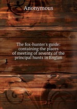 The fox-hunter`s guide: containing the places of meeting of seventy of the principal hunts in Englan