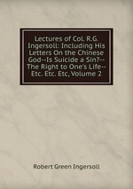 Lectures of Col. R.G. Ingersoll: Including His Letters On the Chinese God--Is Suicide a Sin?--The Right to One`s Life--Etc. Etc. Etc, Volume 2