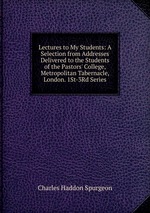 Lectures to My Students: A Selection from Addresses Delivered to the Students of the Pastors` College, Metropolitan Tabernacle, London. 1St-3Rd Series